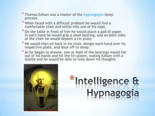 * Thomas Edison was a master of the hypnagogia sleep
  process.
* When faced with a difficult problem he would find a
  comfortable chair and settle into one of his naps.
* On the table in front of him he would place a pad of paper.
  In each hand he would grip a steel bearing, and on both sides
  of the chair he would deposit a tin plate.
* He would then sit back in his chair, dangle each hand over its
  respective plate, and doze off to sleep.
* As he began to drowse, one or both of the bearings would fall
  out of his hands and hit the tin plates, waking Edison with a
  startle and he would be able to note down his thoughts




                            *
 