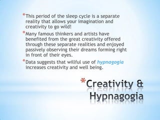 * This period of the sleep cycle is a separate
  reality that allows your imagination and
  creativity to go wild!
* Many famous thinkers and artists have
  benefited from the great creativity offered
  through these separate realities and enjoyed
  passively observing their dreams forming right
  in front of their eyes.
* Data suggests that willful use of hypnagogia
  increases creativity and well being.


                           *
 