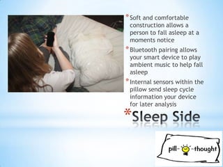 * Soft and comfortable
 construction allows a
 person to fall asleep at a
 moments notice
* Bluetooth pairing allows
 your smart device to play
 ambient music to help fall
 asleep
* Internal sensors within the
 pillow send sleep cycle
 information your device
 for later analysis

*
 