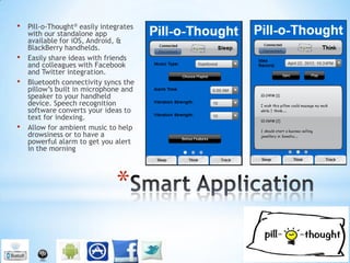 •   Pill-o-Thought® easily integrates
    with our standalone app
    available for iOS, Android, &
    BlackBerry handhelds.
•   Easily share ideas with friends
    and colleagues with Facebook
    and Twitter integration.
•   Bluetooth connectivity syncs the
    pillow’s built in microphone and
    speaker to your handheld
    device. Speech recognition
    software converts your ideas to
    text for indexing.
•   Allow for ambient music to help
    drowsiness or to have a
    powerful alarm to get you alert
    in the morning




                               *
 