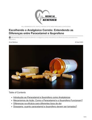 1/13
Anne Markkus 26 April 2023
PILL-REMINDER.SITE VISITE O NOSSO SÍTIO WEB PARA MAIS CONTEÚDOS
Escolhendo o Analgésico Correto: Entendendo as
Diferenças entre Paracetamol e Ibuprofeno
pill-reminder.site/portugues/escolhendo-o-analgesico-correto-entendendo-as-diferencas-entre-paracetamol-e-
ibuprofeno/
Table of Contents
Introdução ao Paracetamol e Ibuprofeno como Analgésicos
Mecanismos de Ação: Como o Paracetamol e o Ibuprofeno Funcionam?
Diferenças na eficácia para diferentes tipos de dor
Dosagens: quanto paracetamol e ibuprofeno devem ser tomados?
 