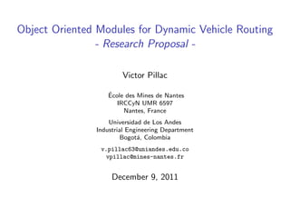 Object Oriented Modules for Dynamic Vehicle Routing
                - Research Proposal -

                       Victor Pillac

                  ´
                  Ecole des Mines de Nantes
                     IRCCyN UMR 6597
                       Nantes, France
                   Universidad de Los Andes
               Industrial Engineering Department
                        Bogot´, Colombia
                             a
                v.pillac63@uniandes.edu.co
                 vpillac@mines-nantes.fr


                    December 9, 2011
 