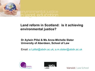 Land reform in Scotland:  is it achieving environmental justice? Dr Aylwin Pillai & Ms Anne-Michelle Slater University of Aberdeen, School of Law Email:  [email_address] ;  [email_address] 