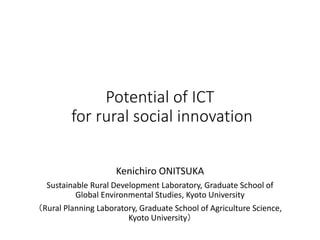 Potential of ICT
for rural social innovation
Kenichiro ONITSUKA
Sustainable Rural Development Laboratory, Graduate School of
Global Environmental Studies, Kyoto University
（Rural Planning Laboratory, Graduate School of Agriculture Science,
Kyoto University）
 