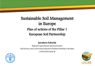 Sustainable Soil Management
in Europe
Plan of actions of the Pillar 1
European Soil Partnership
Jaroslava Sobocká
National Agricultural and Food Centre
Soil Science and Conservation Research Institute Bratislava Slovakia
j.sobocka@vupop.sk
 