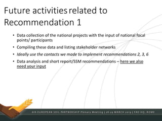 • Data collection of the national projects with the input of national focal
points/ participants
• Compiling these data and listing stakeholder networks
• Ideally use the contacts we made to implement recommendations 2, 3, 6
• Data analysis and short report/SSM recommendations – here we also
need your input
Future activitiesrelated to
Recommendation 1
 