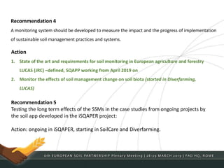 Recommendation 4
A monitoring system should be developed to measure the impact and the progress of implementation
of sustainable soil management practices and systems.
Action
1. State of the art and requirements for soil monitoring in European agriculture and forestry
LUCAS (JRC) –defined, SQAPP working from April 2019 on
2. Monitor the effects of soil management change on soil biota (started in Diverfarming,
LUCAS)
Recommendation 5
Testing the long term effects of the SSMs in the case studies from ongoing projects by
the soil app developed in the iSQAPER project:
Action: ongoing in iSQAPER, starting in SoilCare and Diverfarming.
 