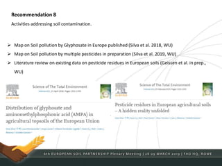 Recommendation 8
Activities addressing soil contamination.
 Map on Soil pollution by Glyphosate in Europe published (Silva et al. 2018, WU)
 Map on Soil pollution by multiple pesticides in preparation (Silva et al. 2019, WU)
 Literature review on existing data on pesticide residues in European soils (Geissen et al. in prep.,
WU)
 