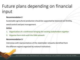 Future plans depending on financial
input
Recommendation 2
Sustainable agricultural production should be supported by balanced soil fertility,
weed control and pest management.
Action
1. Organisation of a conference bringing the existing stakeholders together
2. Organize farm visits with the SSM network
Recommendation 3:
Interviews with representatives of the stakeholder networks identified from
the different regions organized by national institutions
 