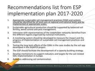 Recommendations list from ESP
implementation plan 2017-2020
1. Appropriate sustainable soil management practices (SSM) and systems
should be identified for all land uses at regional and national levels and be
implemented at appropriate scales.
2. Sustainable agricultural production should be supported by balanced soil
fertility, weed control and pest management.
3. Interviews with representatives of the stakeholder networks identified from
the different regions organized by national institutions.
4. A monitoring system should be developed to measure the impact and the
progress of implementation of sustainable soil management practices and
systems.
5. Testing the long term effects of the SSMs in the case studies by the soil app
developed in the iSQAPER project.
6. The GSP should facilitate the development of a capacity building strategy.
7. Develop mechanisms to support indicators and targets for the soil-related
SDG implementation in Europe.
8. Activities addressing soil contamination.
 