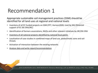Recommendation 1
Appropriate sustainable soil management practices (SSM) should be
identified for all land uses at regional and national levels
• Inventory of all EC funded projects on SSM (FP7, Horizon2020, Live) by WU (financial
support of EC DG ENV/JRC)
• Identification of farmers associations, NGOs and other relevant initiatives by JRC/DG ENV
• Inventory of all national projects identified by national focal points
• Localization of case studies in combined maps of land use, pedoclimatic zone and soil
threats
• Activation of interaction between the existing networks
• Analyse data and write report/recommendation
 