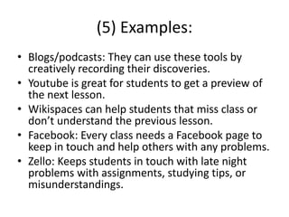 (5) Examples:
• Blogs/podcasts: They can use these tools by
creatively recording their discoveries.
• Youtube is great for students to get a preview of
the next lesson.
• Wikispaces can help students that miss class or
don’t understand the previous lesson.
• Facebook: Every class needs a Facebook page to
keep in touch and help others with any problems.
• Zello: Keeps students in touch with late night
problems with assignments, studying tips, or
misunderstandings.
 