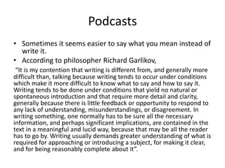 Podcasts
• Sometimes it seems easier to say what you mean instead of
write it.
• According to philosopher Richard Garlikov,
“It is my contention that writing is different from, and generally more
difficult than, talking because writing tends to occur under conditions
which make it more difficult to know what to say and how to say it.
Writing tends to be done under conditions that yield no natural or
spontaneous introduction and that require more detail and clarity,
generally because there is little feedback or opportunity to respond to
any lack of understanding, misunderstandings, or disagreement. In
writing something, one normally has to be sure all the necessary
information, and perhaps significant implications, are contained in the
text in a meaningful and lucid way, because that may be all the reader
has to go by. Writing usually demands greater understanding of what is
required for approaching or introducing a subject, for making it clear,
and for being reasonably complete about it”.
 