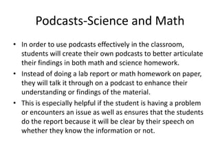Podcasts-Science and Math
• In order to use podcasts effectively in the classroom,
students will create their own podcasts to better articulate
their findings in both math and science homework.
• Instead of doing a lab report or math homework on paper,
they will talk it through on a podcast to enhance their
understanding or findings of the material.
• This is especially helpful if the student is having a problem
or encounters an issue as well as ensures that the students
do the report because it will be clear by their speech on
whether they know the information or not.
 