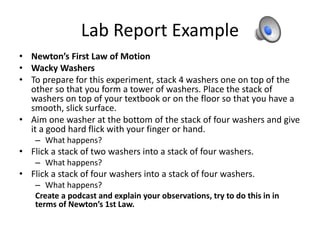 Lab Report Example
• Newton’s First Law of Motion
• Wacky Washers
• To prepare for this experiment, stack 4 washers one on top of the
other so that you form a tower of washers. Place the stack of
washers on top of your textbook or on the floor so that you have a
smooth, slick surface.
• Aim one washer at the bottom of the stack of four washers and give
it a good hard flick with your finger or hand.
– What happens?
• Flick a stack of two washers into a stack of four washers.
– What happens?
• Flick a stack of four washers into a stack of four washers.
– What happens?
Create a podcast and explain your observations, try to do this in in
terms of Newton’s 1st Law.
 