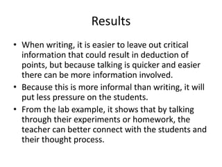 Results
• When writing, it is easier to leave out critical
information that could result in deduction of
points, but because talking is quicker and easier
there can be more information involved.
• Because this is more informal than writing, it will
put less pressure on the students.
• From the lab example, it shows that by talking
through their experiments or homework, the
teacher can better connect with the students and
their thought process.
 