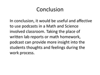Conclusion
In conclusion, it would be useful and affective
to use podcasts in a Math and Science
involved classroom. Taking the place of
written lab reports or math homework,
podcast can provide more insight into the
students thoughts and feelings during the
work process.
 
