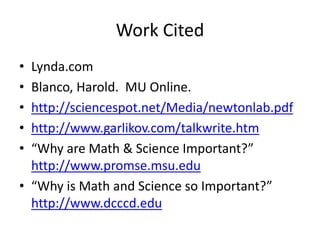 Work Cited
• Lynda.com
• Blanco, Harold. MU Online.
• http://sciencespot.net/Media/newtonlab.pdf
• http://www.garlikov.com/talkwrite.htm
• “Why are Math & Science Important?”
http://www.promse.msu.edu
• “Why is Math and Science so Important?”
http://www.dcccd.edu
 