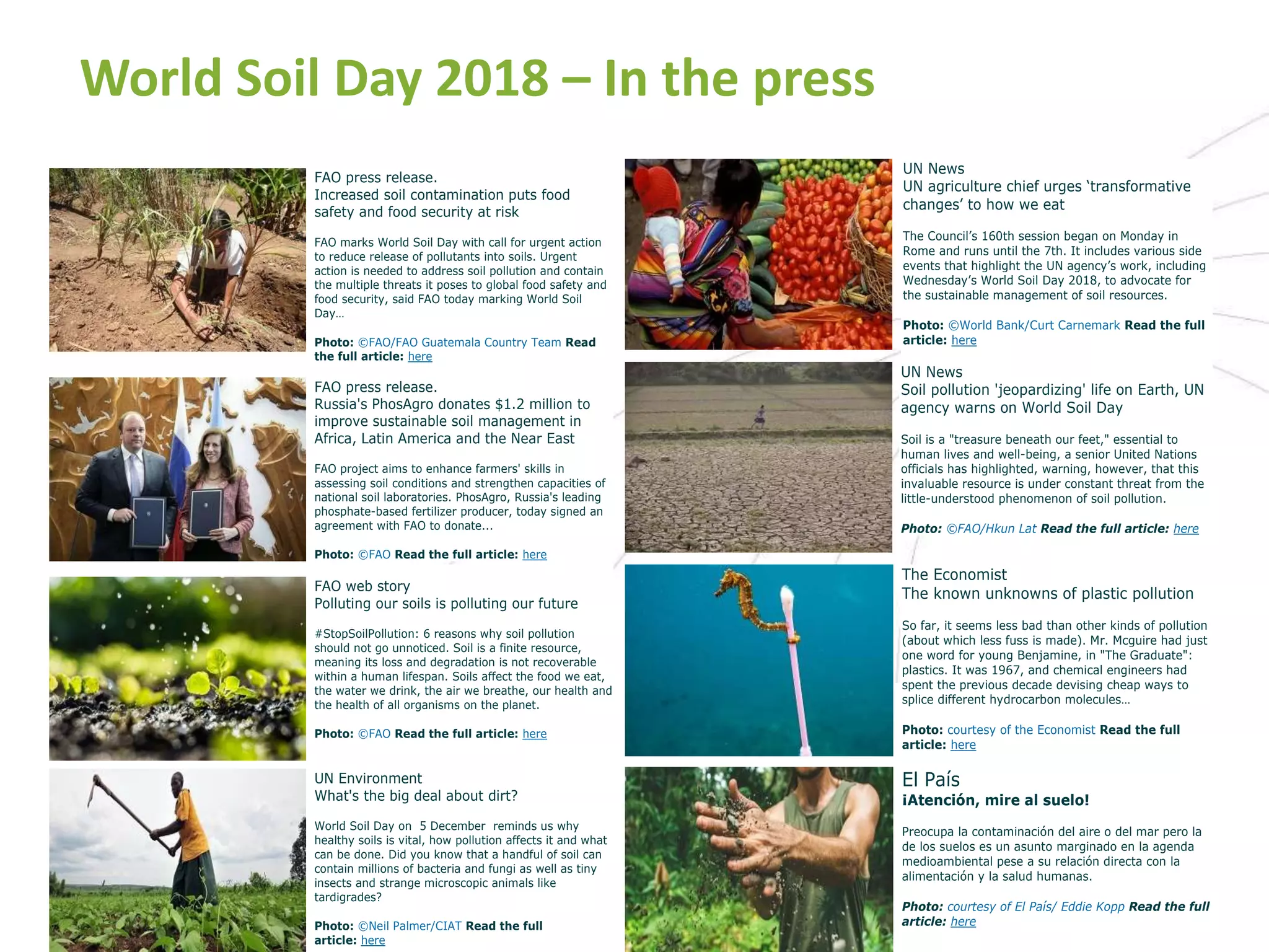 World Soil Day 2018 – In the press
FAO press release.
Increased soil contamination puts food
safety and food security at risk
FAO marks World Soil Day with call for urgent action
to reduce release of pollutants into soils. Urgent
action is needed to address soil pollution and contain
the multiple threats it poses to global food safety and
food security, said FAO today marking World Soil
Day…
Photo: ©FAO/FAO Guatemala Country Team Read
the full article: here
FAO press release.
Russia's PhosAgro donates $1.2 million to
improve sustainable soil management in
Africa, Latin America and the Near East
FAO project aims to enhance farmers' skills in
assessing soil conditions and strengthen capacities of
national soil laboratories. PhosAgro, Russia's leading
phosphate-based fertilizer producer, today signed an
agreement with FAO to donate...
Photo: ©FAO Read the full article: here
UN News
UN agriculture chief urges ‘transformative
changes’ to how we eat
The Council’s 160th session began on Monday in
Rome and runs until the 7th. It includes various side
events that highlight the UN agency’s work, including
Wednesday’s World Soil Day 2018, to advocate for
the sustainable management of soil resources.
Photo: ©World Bank/Curt Carnemark Read the full
article: here
UN News
Soil pollution 'jeopardizing' life on Earth, UN
agency warns on World Soil Day
Soil is a "treasure beneath our feet," essential to
human lives and well-being, a senior United Nations
officials has highlighted, warning, however, that this
invaluable resource is under constant threat from the
little-understood phenomenon of soil pollution.
Photo: ©FAO/Hkun Lat Read the full article: here
FAO web story
Polluting our soils is polluting our future
#StopSoilPollution: 6 reasons why soil pollution
should not go unnoticed. Soil is a finite resource,
meaning its loss and degradation is not recoverable
within a human lifespan. Soils affect the food we eat,
the water we drink, the air we breathe, our health and
the health of all organisms on the planet.
Photo: ©FAO Read the full article: here
UN Environment
What's the big deal about dirt?
World Soil Day on 5 December reminds us why
healthy soils is vital, how pollution affects it and what
can be done. Did you know that a handful of soil can
contain millions of bacteria and fungi as well as tiny
insects and strange microscopic animals like
tardigrades?
Photo: ©Neil Palmer/CIAT Read the full
article: here
The Economist
The known unknowns of plastic pollution
So far, it seems less bad than other kinds of pollution
(about which less fuss is made). Mr. Mcguire had just
one word for young Benjamine, in "The Graduate":
plastics. It was 1967, and chemical engineers had
spent the previous decade devising cheap ways to
splice different hydrocarbon molecules…
Photo: courtesy of the Economist Read the full
article: here
El País
¡Atención, mire al suelo!
Preocupa la contaminación del aire o del mar pero la
de los suelos es un asunto marginado en la agenda
medioambiental pese a su relación directa con la
alimentación y la salud humanas.
Photo: courtesy of El País/ Eddie Kopp Read the full
article: here
 
