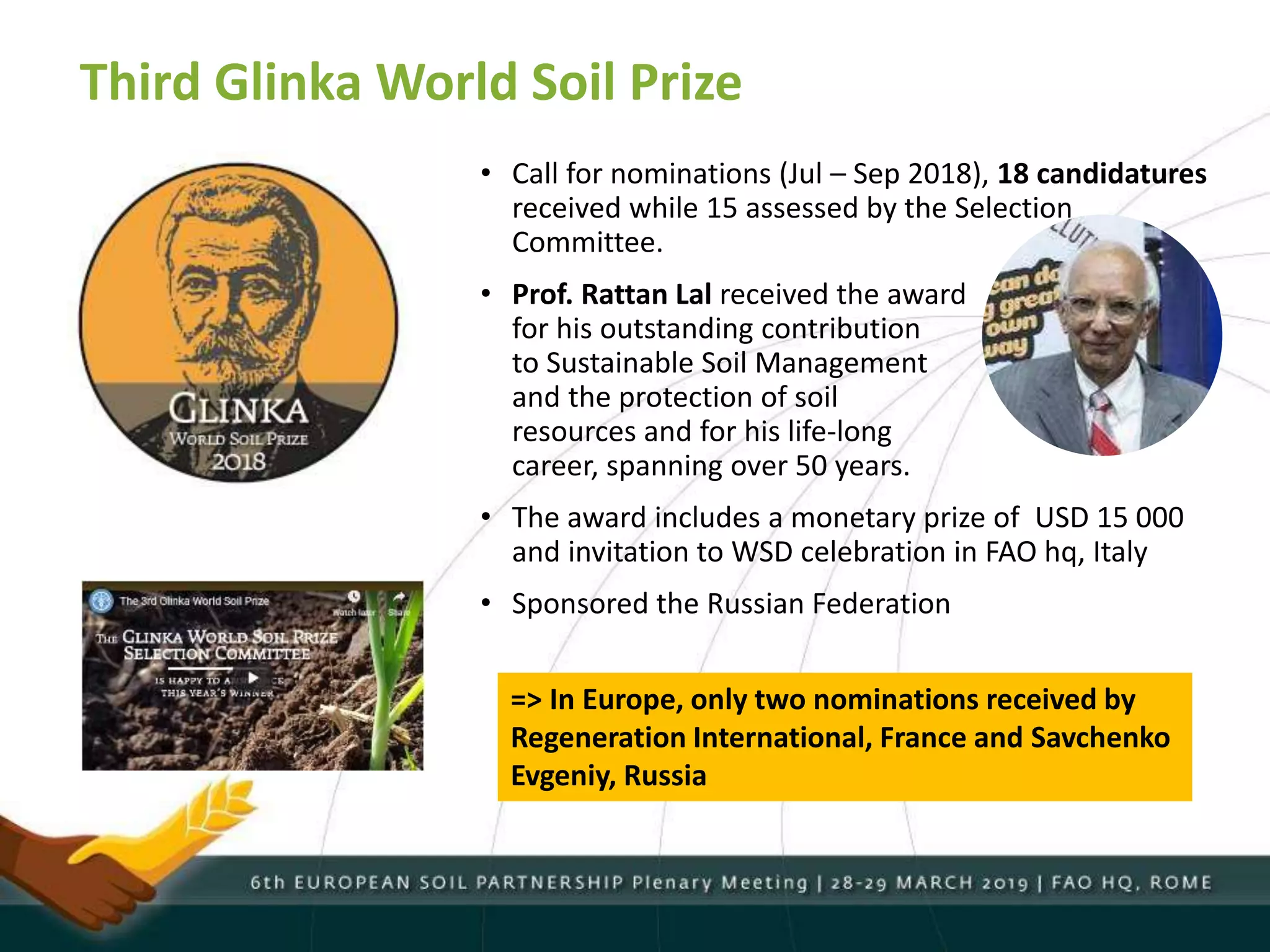 Third Glinka World Soil Prize
• Call for nominations (Jul – Sep 2018), 18 candidatures
received while 15 assessed by the Selection
Committee.
• Prof. Rattan Lal received the award
for his outstanding contribution
to Sustainable Soil Management
and the protection of soil
resources and for his life-long
career, spanning over 50 years.
• The award includes a monetary prize of USD 15 000
and invitation to WSD celebration in FAO hq, Italy
• Sponsored the Russian Federation
=> In Europe, only two nominations received by
Regeneration International, France and Savchenko
Evgeniy, Russia
 