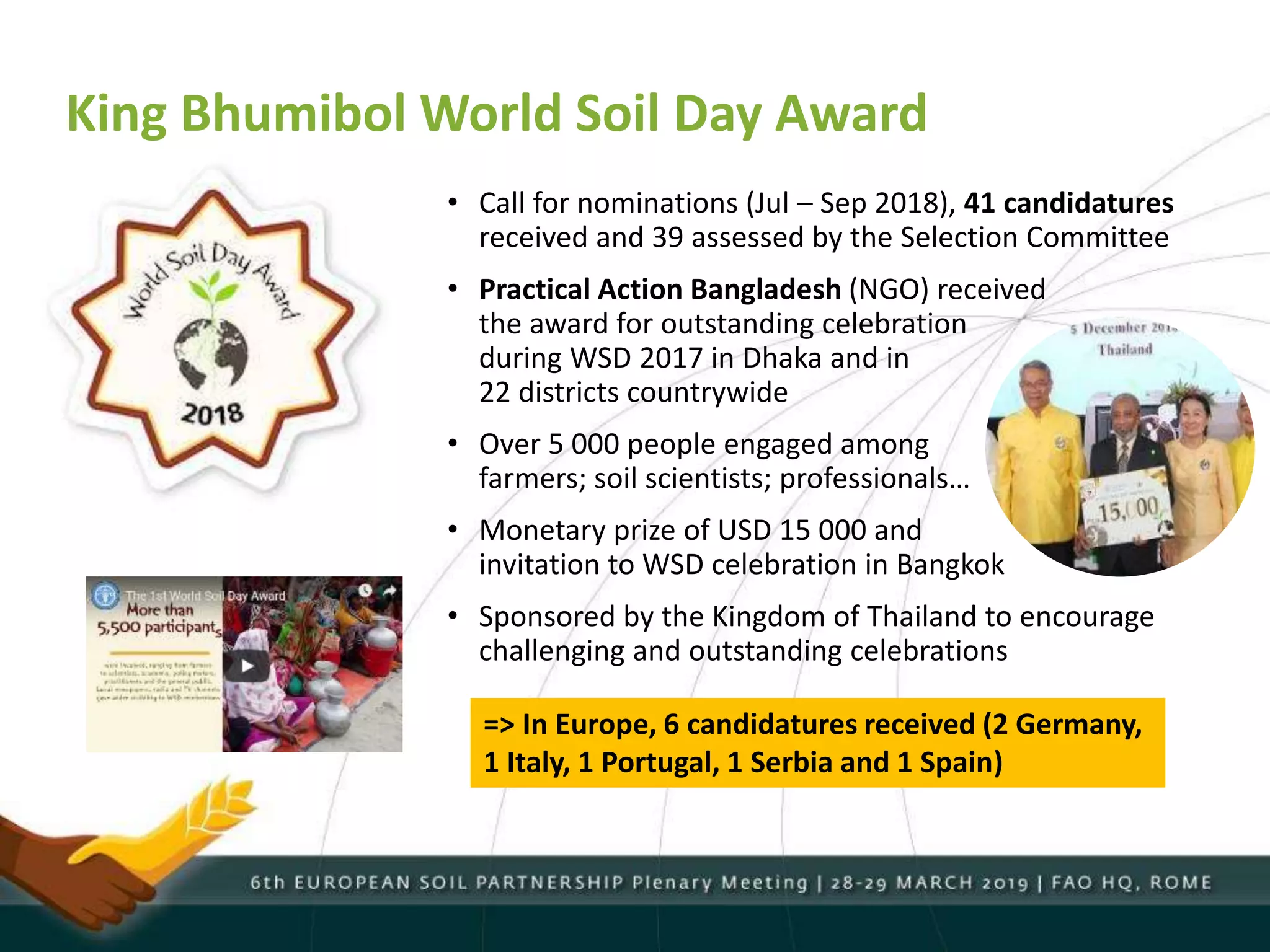 King Bhumibol World Soil Day Award
• Call for nominations (Jul – Sep 2018), 41 candidatures
received and 39 assessed by the Selection Committee
• Practical Action Bangladesh (NGO) received
the award for outstanding celebration
during WSD 2017 in Dhaka and in
22 districts countrywide
• Over 5 000 people engaged among
farmers; soil scientists; professionals…
• Monetary prize of USD 15 000 and
invitation to WSD celebration in Bangkok
• Sponsored by the Kingdom of Thailand to encourage
challenging and outstanding celebrations
=> In Europe, 6 candidatures received (2 Germany,
1 Italy, 1 Portugal, 1 Serbia and 1 Spain)
 