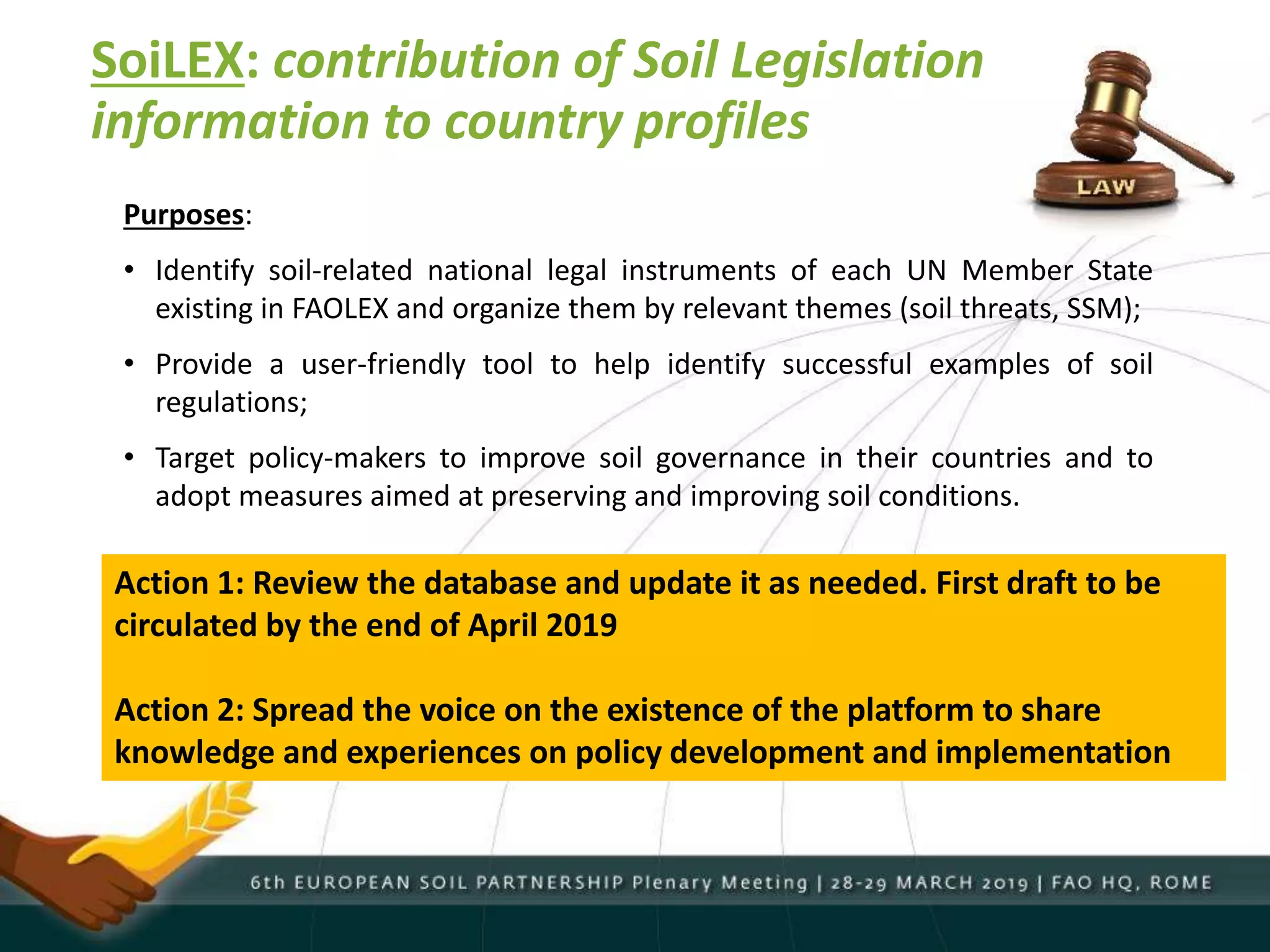 SoiLEX: contribution of Soil Legislation
information to country profiles
Purposes:
• Identify soil-related national legal instruments of each UN Member State
existing in FAOLEX and organize them by relevant themes (soil threats, SSM);
• Provide a user-friendly tool to help identify successful examples of soil
regulations;
• Target policy-makers to improve soil governance in their countries and to
adopt measures aimed at preserving and improving soil conditions.
Action 1: Review the database and update it as needed. First draft to be
circulated by the end of April 2019
Action 2: Spread the voice on the existence of the platform to share
knowledge and experiences on policy development and implementation
 