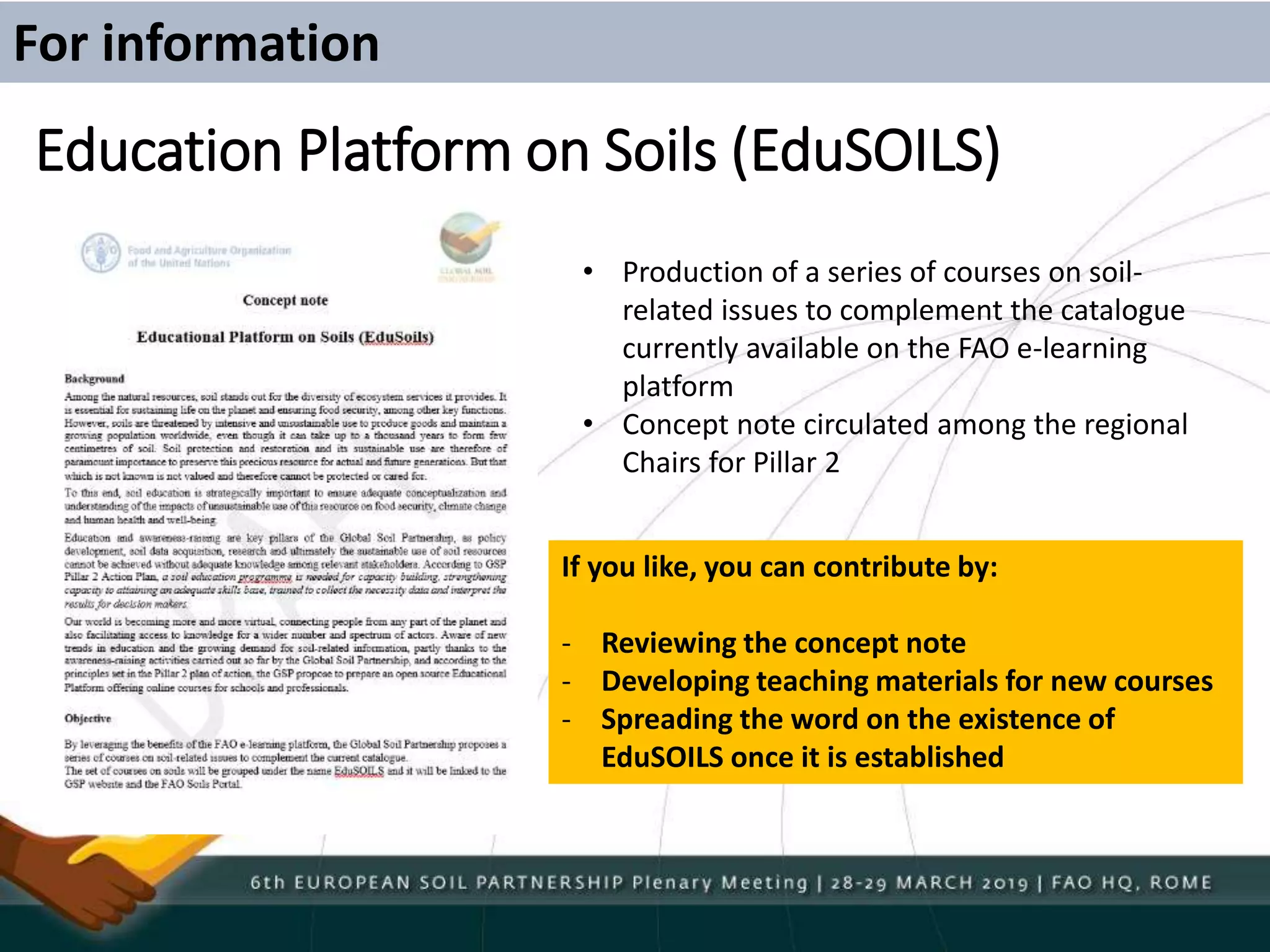 Education Platform on Soils (EduSOILS)
For information
• Production of a series of courses on soil-
related issues to complement the catalogue
currently available on the FAO e-learning
platform
• Concept note circulated among the regional
Chairs for Pillar 2
If you like, you can contribute by:
- Reviewing the concept note
- Developing teaching materials for new courses
- Spreading the word on the existence of
EduSOILS once it is established
 