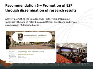 Recommendation 5 – Promotion of ESP
through dissemination of research results
Actively promoting the European Soil Partnership programme,
specifically the one of Pillar 3, across different events and audiences
using a range of dedicated means.
 