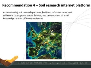 Recommendation 4 – Soil research internet platform
Assess existing soil research partners, facilities, infrastructures, and
soil research programs across Europe, and development of a soil
knowledge hub for different audiences
 