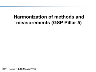 Harmonization of methods and
measurements (GSP Pillar 5)
ITPS, Rome, 14-18 March 2016
 