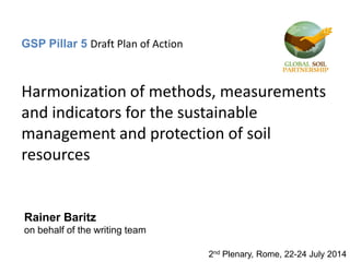 GSP Pillar 5 Draft Plan of Action
Harmonization of methods, measurements
and indicators for the sustainable
management and protection of soil
resources
2nd Plenary, Rome, 22-24 July 2014
Rainer Baritz
on behalf of the writing team
 