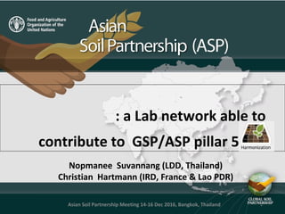 Nopmanee Suvannang (LDD, Thailand)
Christian Hartmann (IRD, France & Lao PDR)
: a Lab network able to
contribute to GSP/ASP pillar 5?
1Asian Soil Partnership Meeting 14-16 Dec 2016, Bangkok, Thailand
 