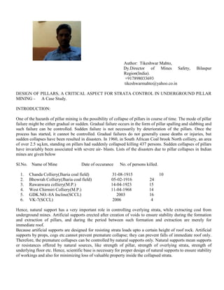 Author: Tikeshwar Mahto,
Dy.Director of Mines Safety, Bilaspur
Region(India).
+917898033693
tikeshwarmahto@yahoo.co.in
DESIGN OF PILLARS, A CRITICAL ASPECT FOR STRATA CONTROL IN UNDERGROUND PILLAR
MINING - A Case Study.
INTRODUCTION:
One of the hazards of pillar mining is the possibility of collapse of pillars in course of time. The mode of pillar
failure might be either gradual or sudden. Gradual failure occurs in the form of pillar spalling and slabbing and
such failure can be controlled. Sudden failure is not necessarily by deterioration of the pillars. Once the
process has started, it cannot be controlled. Gradual failures do not generally cause deaths or injuries, but
sudden collapses have been resulted in disasters. In 1960, in South African Coal brook North colliery, an area
of over 2.5 sq.km, standing on pillars had suddenly collapsed killing 437 persons. Sudden collapses of pillars
have invariably been associated with severe air- blasts. Lists of the disasters due to pillar collapses in Indian
mines are given below
Sl.No. Name of Mine Date of occurance No. of persons killed.
1. Chanda Colliery(Jharia coal field) 31-08-1915 10
2. Bhowrah Colliery(Jharia coal field) 05-02-1916 24
3. Rawanwara colliery(M.P.) 14-04-1923 15
4. West Chirmiri Colliery(M.P.) 11-04-1968 14
5. GDK.NO.-8A Incline(SCCL) 2003 16
6. VK-7(SCCL) 2006 4
Hence, natural support has a very important role in controlling overlying strata, while extracting coal from
underground mines. Artificial supports erected after creation of voids to ensure stability during the formation
and extraction of pillars, and during the period between such formation and extraction are merely for
immediate roof.
Because artificial supports are designed for resisting strata loads upto a certain height of roof rock. Artificial
supports by props, cogs etc.cannot prevent premature collapse; they can prevent falls of immediate roof only.
Therefore, the premature collapses can be controlled by natural supports only. Natural supports mean supports
or resistances offered by natural sources, like strength of pillar, strength of overlying strata, strength of
underlying floor etc. Hence, scientific base is necessary for proper design of natural supports to ensure stability
of workings and also for minimizing loss of valuable property inside the collapsed strata.
 