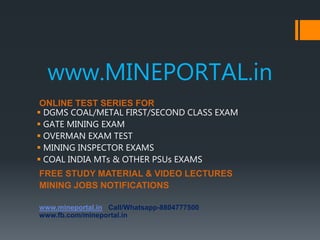 www.MINEPORTAL.in
ONLINE TEST SERIES FOR
 DGMS COAL/METAL FIRST/SECOND CLASS EXAM
 GATE MINING EXAM
 OVERMAN EXAM TEST
 MINING INSPECTOR EXAMS
 COAL INDIA MTs & OTHER PSUs EXAMS
FREE STUDY MATERIAL & VIDEO LECTURES
MINING JOBS NOTIFICATIONS
www.mineportal.in Call/Whatsapp-8804777500
www.fb.com/mineportal.in
 