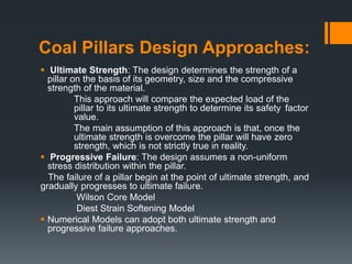 Coal Pillars Design Approaches:
 Ultimate Strength: The design determines the strength of a
pillar on the basis of its geometry, size and the compressive
strength of the material.
This approach will compare the expected load of the
pillar to its ultimate strength to determine its safety factor
value.
The main assumption of this approach is that, once the
ultimate strength is overcome the pillar will have zero
strength, which is not strictly true in reality.
 Progressive Failure: The design assumes a non-uniform
stress distribution within the pillar.
The failure of a pillar begin at the point of ultimate strength, and
gradually progresses to ultimate failure.
Wilson Core Model
Diest Strain Softening Model
 Numerical Models can adopt both ultimate strength and
progressive failure approaches.
 
