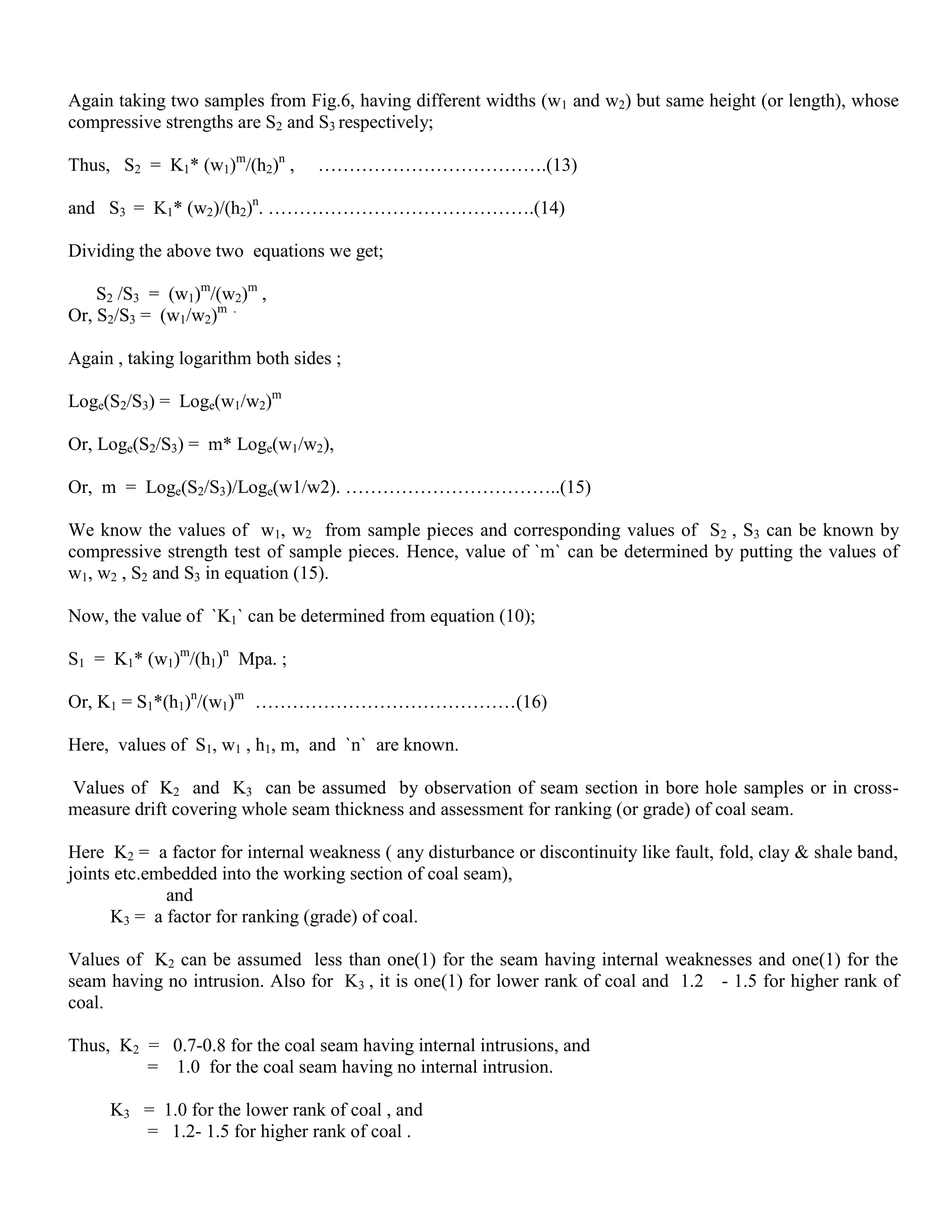 Again taking two samples from Fig.6, having different widths (w1 and w2) but same height (or length), whose
compressive strengths are S2 and S3 respectively;
Thus, S2 = K1* (w1)m
/(h2)n
, ……………………………….(13)
and S3 = K1* (w2)/(h2)n
. …………………………………….(14)
Dividing the above two equations we get;
S2 /S3 = (w1)m
/(w2)m
,
Or, S2/S3 = (w1/w2)m .
Again , taking logarithm both sides ;
Loge(S2/S3) = Loge(w1/w2)m
Or, Loge(S2/S3) = m* Loge(w1/w2),
Or, m = Loge(S2/S3)/Loge(w1/w2). ……………………………..(15)
We know the values of w1, w2 from sample pieces and corresponding values of S2 , S3 can be known by
compressive strength test of sample pieces. Hence, value of `m` can be determined by putting the values of
w1, w2 , S2 and S3 in equation (15).
Now, the value of `K1` can be determined from equation (10);
S1 = K1* (w1)m
/(h1)n
Mpa. ;
Or, K1 = S1*(h1)n
/(w1)m
……………………………………(16)
Here, values of S1, w1 , h1, m, and `n` are known.
Values of K2 and K3 can be assumed by observation of seam section in bore hole samples or in cross-
measure drift covering whole seam thickness and assessment for ranking (or grade) of coal seam.
Here K2 = a factor for internal weakness ( any disturbance or discontinuity like fault, fold, clay & shale band,
joints etc.embedded into the working section of coal seam),
and
K3 = a factor for ranking (grade) of coal.
Values of K2 can be assumed less than one(1) for the seam having internal weaknesses and one(1) for the
seam having no intrusion. Also for K3 , it is one(1) for lower rank of coal and 1.2 - 1.5 for higher rank of
coal.
Thus, K2 = 0.7-0.8 for the coal seam having internal intrusions, and
= 1.0 for the coal seam having no internal intrusion.
K3 = 1.0 for the lower rank of coal , and
= 1.2- 1.5 for higher rank of coal .
 