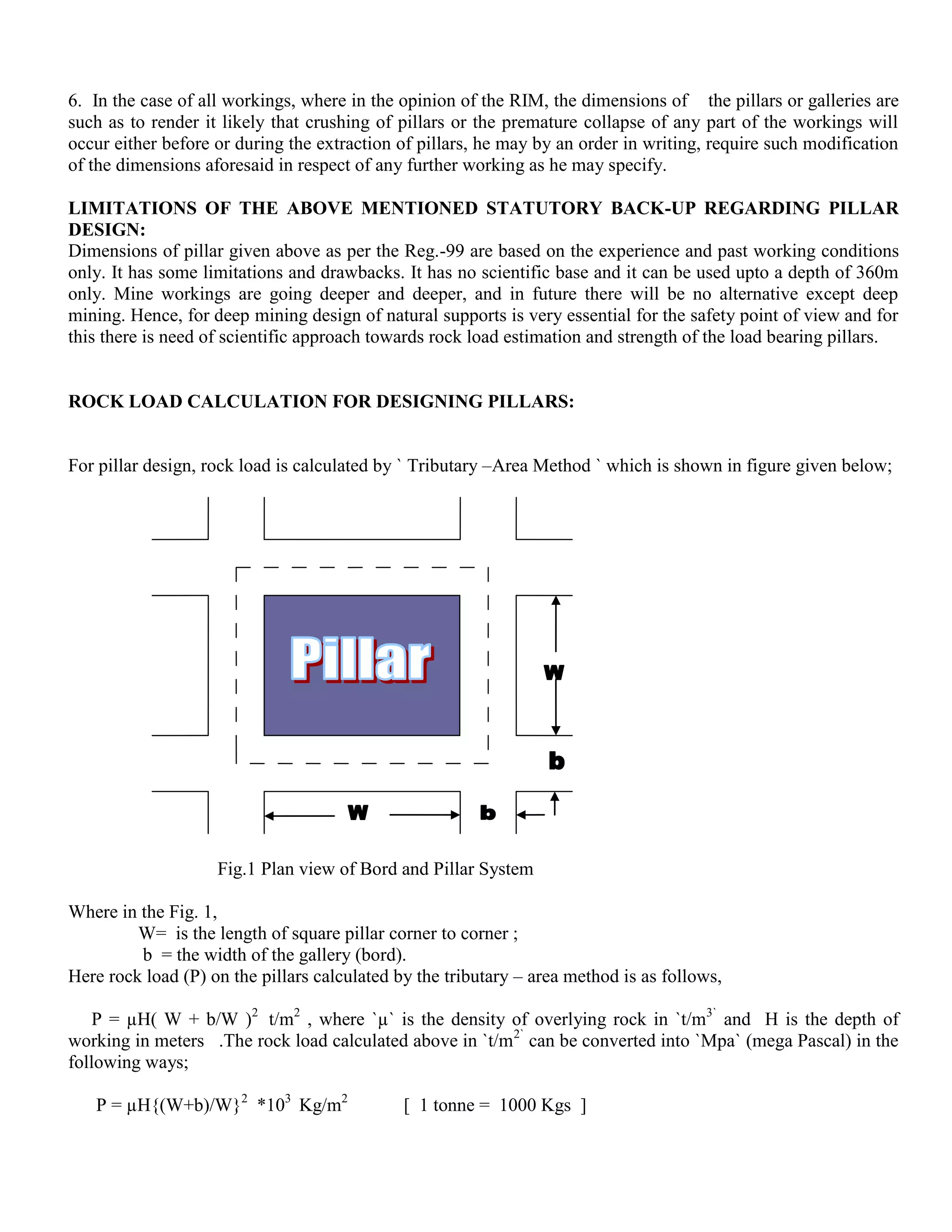 6. In the case of all workings, where in the opinion of the RIM, the dimensions of the pillars or galleries are
such as to render it likely that crushing of pillars or the premature collapse of any part of the workings will
occur either before or during the extraction of pillars, he may by an order in writing, require such modification
of the dimensions aforesaid in respect of any further working as he may specify.
LIMITATIONS OF THE ABOVE MENTIONED STATUTORY BACK-UP REGARDING PILLAR
DESIGN:
Dimensions of pillar given above as per the Reg.-99 are based on the experience and past working conditions
only. It has some limitations and drawbacks. It has no scientific base and it can be used upto a depth of 360m
only. Mine workings are going deeper and deeper, and in future there will be no alternative except deep
mining. Hence, for deep mining design of natural supports is very essential for the safety point of view and for
this there is need of scientific approach towards rock load estimation and strength of the load bearing pillars.
ROCK LOAD CALCULATION FOR DESIGNING PILLARS:
For pillar design, rock load is calculated by ` Tributary –Area Method ` which is shown in figure given below;
Fig.1 Plan view of Bord and Pillar System
Where in the Fig. 1,
W= is the length of square pillar corner to corner ;
b = the width of the gallery (bord).
Here rock load (P) on the pillars calculated by the tributary – area method is as follows,
P = µH( W + b/W )2
t/m2
, where `µ` is the density of overlying rock in `t/m3`
and H is the depth of
working in meters .The rock load calculated above in `t/m2`
can be converted into `Mpa` (mega Pascal) in the
following ways;
P = µH{(W+b)/W}2
*103
Kg/m2
[ 1 tonne = 1000 Kgs ]
 