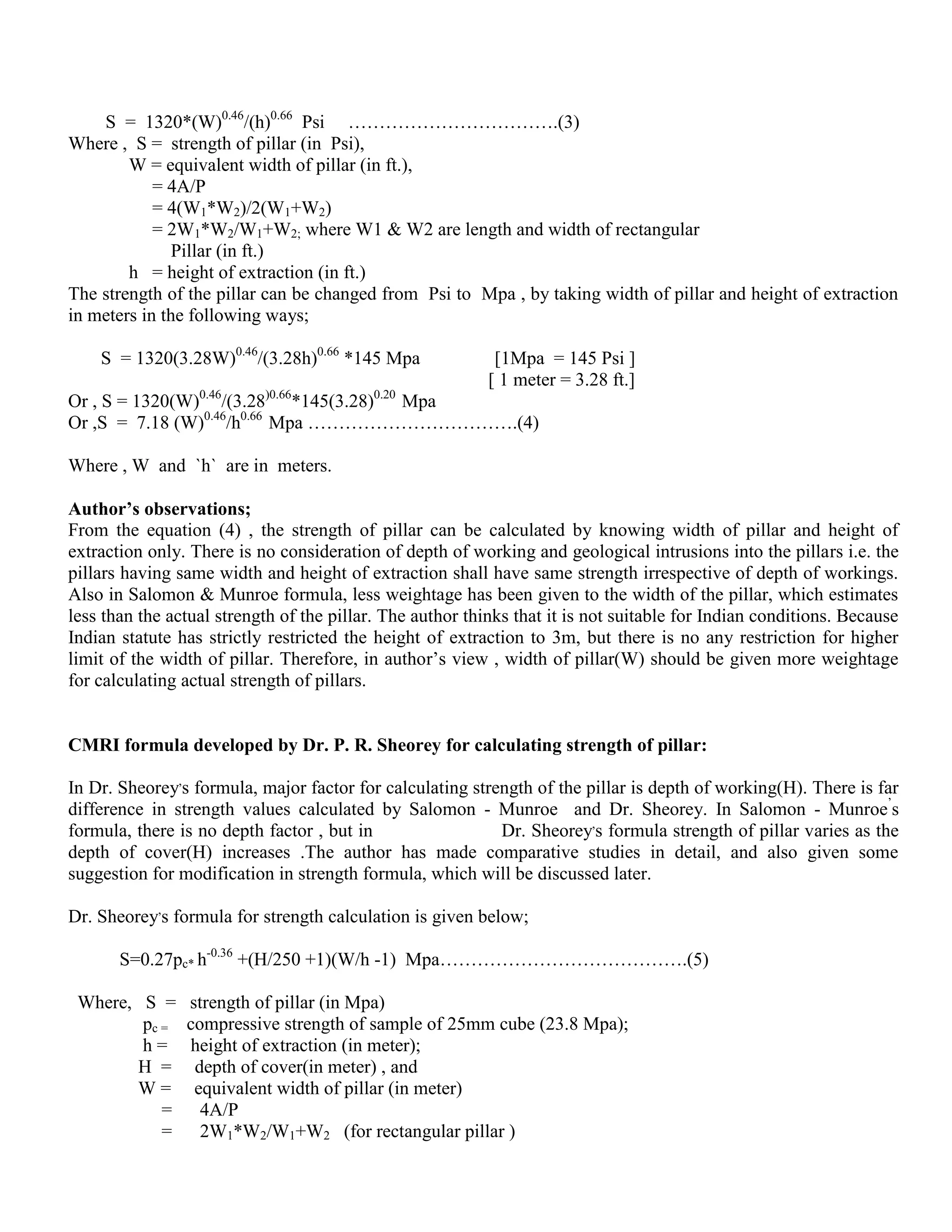 S = 1320*(W)0.46
/(h)0.66
Psi …………………………….(3)
Where , S = strength of pillar (in Psi),
W = equivalent width of pillar (in ft.),
= 4A/P
= 4(W1*W2)/2(W1+W2)
= 2W1*W2/W1+W2; where W1 & W2 are length and width of rectangular
Pillar (in ft.)
h = height of extraction (in ft.)
The strength of the pillar can be changed from Psi to Mpa , by taking width of pillar and height of extraction
in meters in the following ways;
S = 1320(3.28W)0.46
/(3.28h)0.66
*145 Mpa [1Mpa = 145 Psi ]
[ 1 meter = 3.28 ft.]
Or , S = 1320(W)0.46
/(3.28)0.66
*145(3.28)0.20
Mpa
Or ,S = 7.18 (W)0.46
/h0.66
Mpa …………………………….(4)
Where , W and `h` are in meters.
Author’s observations;
From the equation (4) , the strength of pillar can be calculated by knowing width of pillar and height of
extraction only. There is no consideration of depth of working and geological intrusions into the pillars i.e. the
pillars having same width and height of extraction shall have same strength irrespective of depth of workings.
Also in Salomon & Munroe formula, less weightage has been given to the width of the pillar, which estimates
less than the actual strength of the pillar. The author thinks that it is not suitable for Indian conditions. Because
Indian statute has strictly restricted the height of extraction to 3m, but there is no any restriction for higher
limit of the width of pillar. Therefore, in author’s view , width of pillar(W) should be given more weightage
for calculating actual strength of pillars.
CMRI formula developed by Dr. P. R. Sheorey for calculating strength of pillar:
In Dr. Sheorey,
s formula, major factor for calculating strength of the pillar is depth of working(H). There is far
difference in strength values calculated by Salomon - Munroe and Dr. Sheorey. In Salomon - Munroe’
s
formula, there is no depth factor , but in Dr. Sheorey,
s formula strength of pillar varies as the
depth of cover(H) increases .The author has made comparative studies in detail, and also given some
suggestion for modification in strength formula, which will be discussed later.
Dr. Sheorey,
s formula for strength calculation is given below;
S=0.27pc* h-0.36
+(H/250 +1)(W/h -1) Mpa………………………………….(5)
Where, S = strength of pillar (in Mpa)
pc = compressive strength of sample of 25mm cube (23.8 Mpa);
h = height of extraction (in meter);
H = depth of cover(in meter) , and
W = equivalent width of pillar (in meter)
= 4A/P
= 2W1*W2/W1+W2 (for rectangular pillar )
 