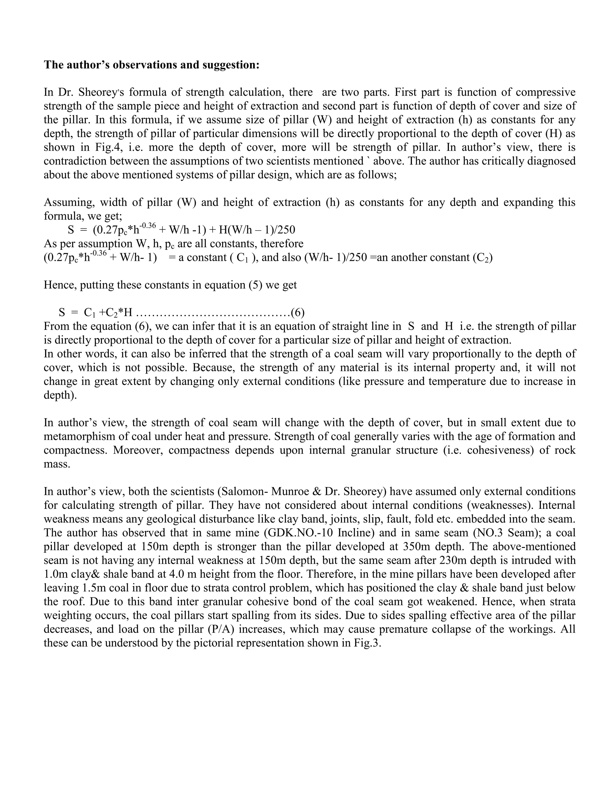 The author’s observations and suggestion:
In Dr. Sheorey,
s formula of strength calculation, there are two parts. First part is function of compressive
strength of the sample piece and height of extraction and second part is function of depth of cover and size of
the pillar. In this formula, if we assume size of pillar (W) and height of extraction (h) as constants for any
depth, the strength of pillar of particular dimensions will be directly proportional to the depth of cover (H) as
shown in Fig.4, i.e. more the depth of cover, more will be strength of pillar. In author’s view, there is
contradiction between the assumptions of two scientists mentioned ` above. The author has critically diagnosed
about the above mentioned systems of pillar design, which are as follows;
Assuming, width of pillar (W) and height of extraction (h) as constants for any depth and expanding this
formula, we get;
S = (0.27pc*h-0.36
+ W/h -1) + H(W/h – 1)/250
As per assumption W, h, pc are all constants, therefore
(0.27pc*h-0.36
+ W/h- 1) = a constant ( C1 ), and also (W/h- 1)/250 =an another constant (C2)
Hence, putting these constants in equation (5) we get
S = C1 +C2*H …………………………………(6)
From the equation (6), we can infer that it is an equation of straight line in S and H i.e. the strength of pillar
is directly proportional to the depth of cover for a particular size of pillar and height of extraction.
In other words, it can also be inferred that the strength of a coal seam will vary proportionally to the depth of
cover, which is not possible. Because, the strength of any material is its internal property and, it will not
change in great extent by changing only external conditions (like pressure and temperature due to increase in
depth).
In author’s view, the strength of coal seam will change with the depth of cover, but in small extent due to
metamorphism of coal under heat and pressure. Strength of coal generally varies with the age of formation and
compactness. Moreover, compactness depends upon internal granular structure (i.e. cohesiveness) of rock
mass.
In author’s view, both the scientists (Salomon- Munroe & Dr. Sheorey) have assumed only external conditions
for calculating strength of pillar. They have not considered about internal conditions (weaknesses). Internal
weakness means any geological disturbance like clay band, joints, slip, fault, fold etc. embedded into the seam.
The author has observed that in same mine (GDK.NO.-10 Incline) and in same seam (NO.3 Seam); a coal
pillar developed at 150m depth is stronger than the pillar developed at 350m depth. The above-mentioned
seam is not having any internal weakness at 150m depth, but the same seam after 230m depth is intruded with
1.0m clay& shale band at 4.0 m height from the floor. Therefore, in the mine pillars have been developed after
leaving 1.5m coal in floor due to strata control problem, which has positioned the clay & shale band just below
the roof. Due to this band inter granular cohesive bond of the coal seam got weakened. Hence, when strata
weighting occurs, the coal pillars start spalling from its sides. Due to sides spalling effective area of the pillar
decreases, and load on the pillar (P/A) increases, which may cause premature collapse of the workings. All
these can be understood by the pictorial representation shown in Fig.3.
 