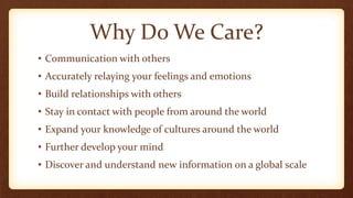 Why Do We Care?
• Communication with others
• Accurately relaying your feelings and emotions
• Build relationships with others
• Stay in contact with people from around the world
• Expand your knowledge of cultures around the world
• Further develop your mind
• Discover and understand new information on a global scale
 