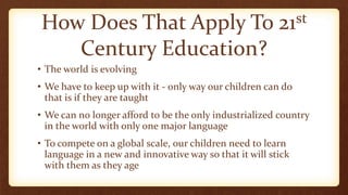 How Does That Apply To 21st
Century Education?
• The world is evolving
• We have to keep up with it - only way our children can do
that is if they are taught
• We can no longer afford to be the only industrialized country
in the world with only one major language
• To compete on a global scale, our children need to learn
language in a new and innovative way so that it will stick
with them as they age
 