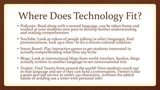Where Does Technology Fit?
• Podcasts: Read along with a second language, can be taken home and
worked at your students own pace to develop further understanding
and reading comprehension
• YouTube: Look at videos of people talking in other languages, find
pronunciations, look up a How-To for a certain cultural tradition
• Smart Board: Play interactive games to get students interested in
actually comprehending what they say/write
• Blogs: Look at international blogs from world travelers, foodies, blogs
actually written in another language to see conversational text
• Twitter: Find Tweets from around the world! Have students reach out
in that language and see if they can hold a conversation, Twitter is like
a giant pen-pal service in under 140 characters…without the added
hassle of sending out a letter with personal info!
 