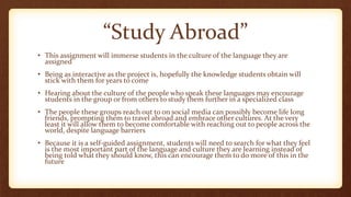 “Study Abroad”
• This assignment will immerse students in the culture of the language they are
assigned
• Being as interactive as the project is, hopefully the knowledge students obtain will
stick with them for years to come
• Hearing about the culture of the people who speak these languages may encourage
students in the group or from others to study them further in a specialized class
• The people these groups reach out to on social media can possibly become life long
friends, prompting them to travel abroad and embrace other cultures. At the very
least it will allow them to become comfortable with reaching out to people across the
world, despite language barriers
• Because it is a self-guided assignment, students will need to search for what they feel
is the most important part of the language and culture they are learning instead of
being told what they should know, this can encourage them to do more of this in the
future
 