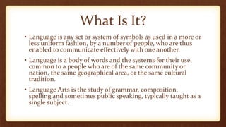 What Is It?
• Language is any set or system of symbols as used in a more or
less uniform fashion, by a number of people, who are thus
enabled to communicate effectively with one another.
• Language is a body of words and the systems for their use,
common to a people who are of the same community or
nation, the same geographical area, or the same cultural
tradition.
• Language Arts is the study of grammar, composition,
spelling and sometimes public speaking, typically taught as a
single subject.
 