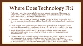 Where Does Technology Fit?
• Podcasts: Here, one can read along with a second language. These can be
taken home and worked on at your students’ own pace to develop further
understanding and reading comprehension.
• YouTube: One can look at videos of people talking in other languages, find
keys to pronunciation, look up a How-To video for a certain cultural tradition,
etc.
• Smart Board: These can allow for interactive games which will get students
interested in actually comprehending what they say/write in a fun, new way.
• Blogs: These allow students to look at international blogs from world
travelers, foodies, and blogs actually written in another language to see
conversational text.
• Twitter: Here, one can find Tweets from around the world! Twitter can allow
for students to reach out in that language and see if they can hold a
conversation, use Twitter like a giant pen-pal service in under 140 characters,
as well as avoiding the hassle of sending out a letter with personal info!
 