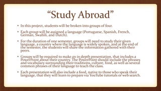 “Study Abroad”
• In this project, students will be broken into groups of four.
• Each group will be assigned a language (Portuguese, Spanish, French,
German, Swahili, and Dutch).
• For the duration of one semester, groups will need to study their given
language, a country where the language is widely spoken, and at the end of
the semester, the students will share the information gathered with their
peers.
• Groups will be required to make an in depth presentation, that includes a
PowerPoint about their country. The PowerPoint should include the phrases
and vocabulary surrounding their traditions, culture, food, as well as several
common phrases of their language to teach the class.
• Each presentation will also include a food, native to those who speak their
language, that they will learn to prepare via YouTube tutorials or web search.
 