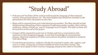 “Study Abroad”
• Podcasts and YouTube will be used to understand the language of their selected
country, hear pronunciations, etc. The most helpful clips should be included in the
presentation for their classmates to also view.
• Blogs will be required from each individual group member. The Blog should include
documenting/journaling of their experience exploring another country, their culture,
traditions, names of food, etc, and it’s language more in depth. The links to these will
be turned in at the end of the project
• Groups will be required to reach out on Twitter and have a conversation with
someone in their assigned language, to test their knowledge of conversational
phrases. Required snapshots of these conversations should be included on students
individual blogs.
• To end their presentation, students will also be required to make, edit, caption, and
turn in a video, acting out a common childhood story from their country. The
students must speak in their country’s language and post this video to YouTube.
 