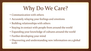 Why Do We Care?
• Communication with others
• Accurately relaying your feelings and emotions
• Building relationships with others
• Staying in contact with people from around the world
• Expanding your knowledge of cultures around the world
• Further developing your mind
• Discovering and understanding new information on a global
scale
 