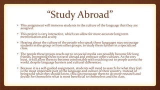 “Study Abroad”
• This assignment will immerse students in the culture of the language that they are
assigned.
• This project is very interactive, which can allow for more accurate long term
memorization and acuity.
• Hearing about the culture of the people who speak these languages may encourage
students in the group or from other groups, to study them further in a specialized
class.
• The people these groups reach out to on social media can possibly become life long
friends, prompting them to travel abroad and embrace other cultures. At the very
least, it will allow them to become comfortable with reaching out to people across the
world, despite language barriers and cultural differences.
• Because it is a self-guided assignment, students will need to search for what they feel
is the most important part of the language and culture of their country. Instead of
being told what they should know, this can encourage them to do more research and
decide for themselves what is most beneficial to themselves and the class.
 