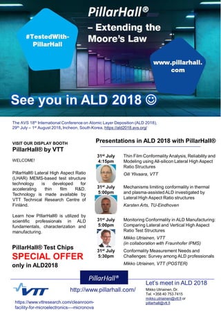 Mikko Utriainen, Dr.
Tel. +358 40 753 7415
mikko.utriainen@vtt.fi or
pillarhall@vtt.fi
The AVS 18th International Conference on Atomic Layer Deposition (ALD 2018),
29th July – 1st August 2018, Incheon, South Korea, https://ald2018.avs.org/
VISIT OUR DISPLAY BOOTH
PillarHall® by VTT
WELCOME!
Presentations in ALD 2018 with PillarHall®
PillarHall® Lateral High Aspect Ratio
(LHAR) MEMS-based test structure
technology is developed for
accelerating thin film R&D.
Technology is made available by
VTT Technical Research Centre of
Finlánd.
Learn how PIllarHall® is utilized by
scientific professionals in ALD
fundamentals, characterization and
manufacturing.
31st July
4:15pm
Thin Film Conformality Analysis‚ Reliability and
Modeling using All-silicon Lateral High Aspect
Ratio Structures
Oili Ylivaara, VTT
31st July
5:00pm
Mechanisms limiting conformality in thermal
and plasma-assisted ALD investigated by
Lateral High Aspect Ratio structures
Karsten Arts, TU-Eindhoven
31st July
5:00pm
Monitoring Conformality in ALD Manufacturing:
Comparing Lateral and Vertical High Aspect
Ratio Test Structures
Mikko Utriainen, VTT
(in collaboration with Fraunhofer IPMS)
31st July
5:30pm
Conformality Measurement Needs and
Challenges: Survey among ALD professionals
Mikko Utriainen, VTT (POSTER)
See you in ALD 2018 J
PillarHall® Test Chips
SPECIAL OFFER
only in ALD2018
http://www.pillarhall.com/
https://www.vttresearch.com/cleanroom-
facility-for-microelectronics-–-micronova
Let’s meet in ALD 2018
 